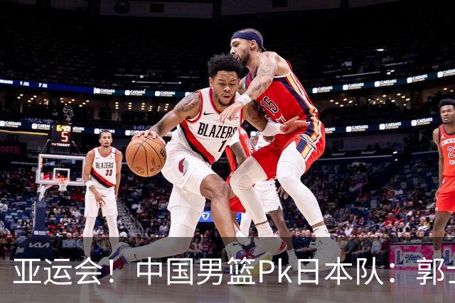 亚运会！中国男篮Pk日本队：郭士强做好4点 可以赢球
